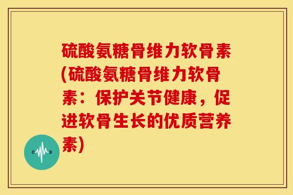硫酸氨糖骨维力软骨素(硫酸氨糖骨维力软骨素：保护关节健康，促进软骨生长的优质营养素)