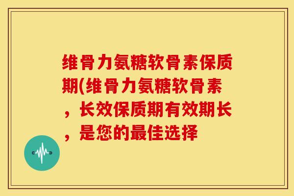 维骨力氨糖软骨素保质期(维骨力氨糖软骨素，长效保质期有效期长，是您的最佳选择