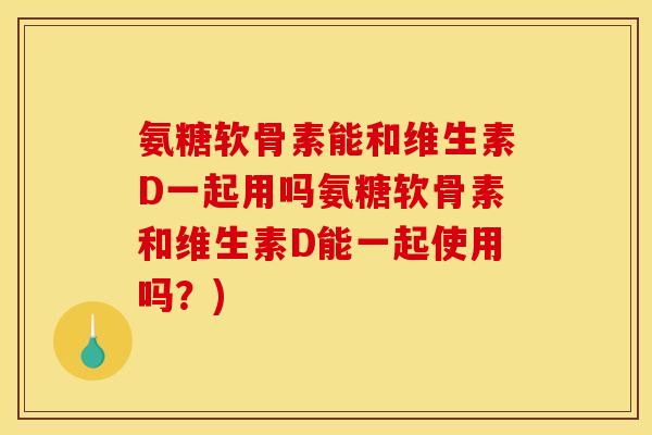 氨糖软骨素能和维生素D一起用吗氨糖软骨素和维生素D能一起使用吗？)