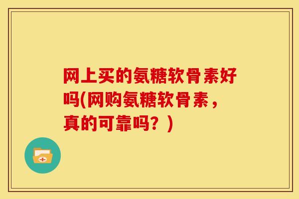 网上买的氨糖软骨素好吗(网购氨糖软骨素，真的可靠吗？)