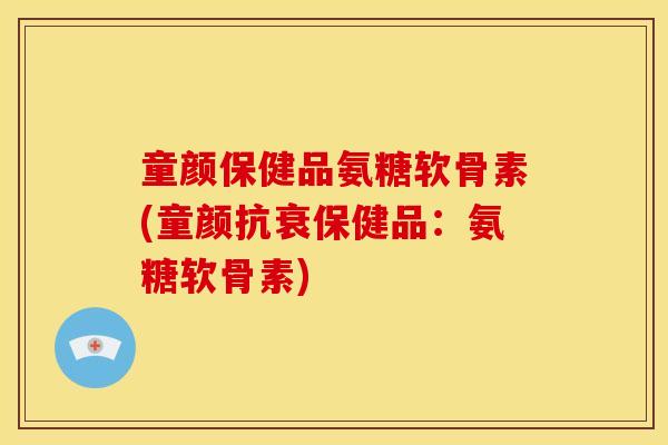 童颜保健品氨糖软骨素(童颜抗衰保健品：氨糖软骨素)
