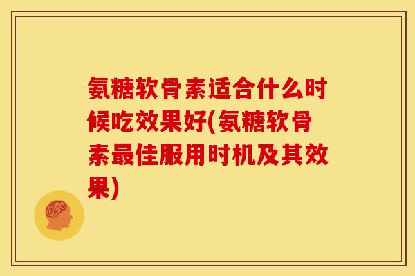 氨糖软骨素适合什么时候吃效果好(氨糖软骨素最佳服用时机及其效果)
