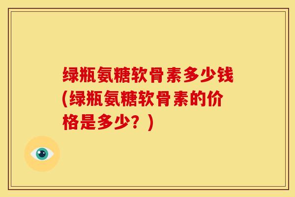 绿瓶氨糖软骨素多少钱(绿瓶氨糖软骨素的价格是多少？)