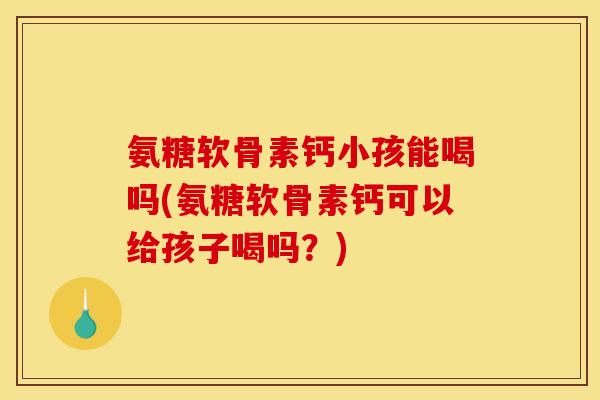 氨糖软骨素钙小孩能喝吗(氨糖软骨素钙可以给孩子喝吗？)
