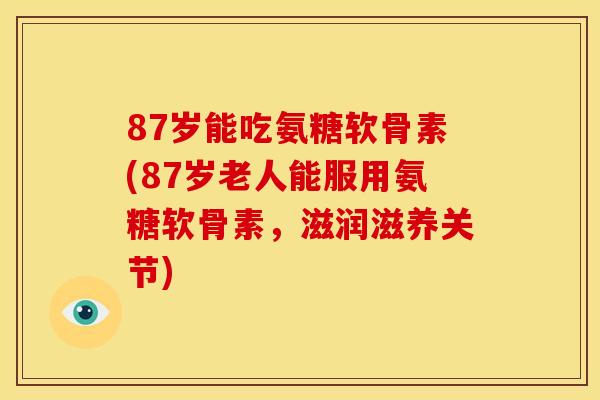 87岁能吃氨糖软骨素(87岁老人能服用氨糖软骨素,滋润滋养关节) 87岁能吃氨糖软骨素(87岁老人能服用氨糖软骨素,滋润滋养关节)