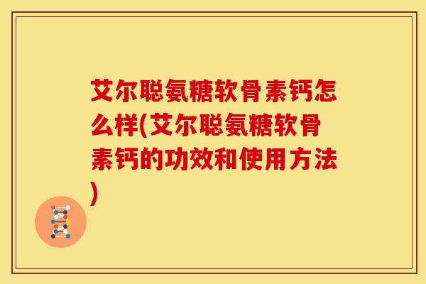 艾尔聪氨糖软骨素钙怎么样(艾尔聪氨糖软骨素钙的功效和使用方法)