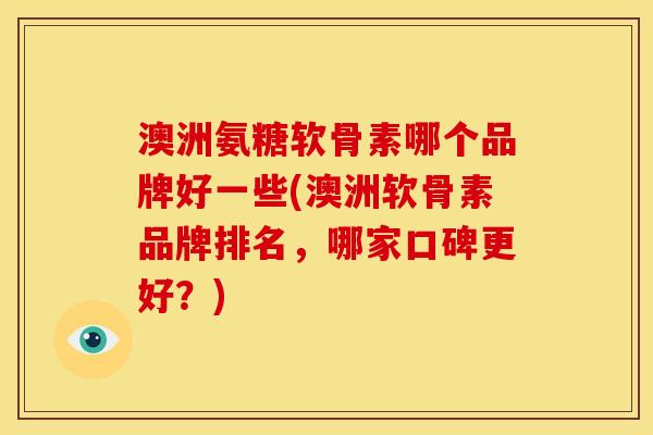 澳洲氨糖软骨素哪个品牌好一些(澳洲软骨素品牌排名，哪家口碑更好？)