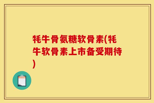 牦牛骨氨糖软骨素(牦牛软骨素上市备受期待)