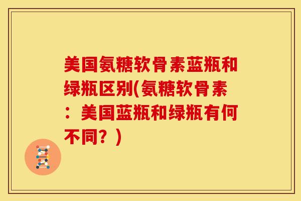 美国氨糖软骨素蓝瓶和绿瓶区别(氨糖软骨素:美国蓝瓶和绿瓶有何不同?) 美国氨糖软骨素蓝瓶和绿瓶区别(氨糖软骨素:美国蓝瓶和绿瓶有何不同?)