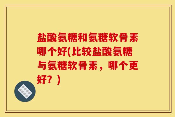 盐酸氨糖和氨糖软骨素哪个好(比较盐酸氨糖与氨糖软骨素，哪个更好？)