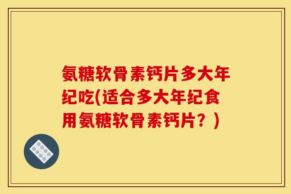 氨糖软骨素钙片多大年纪吃(适合多大年纪食用氨糖软骨素钙片？)