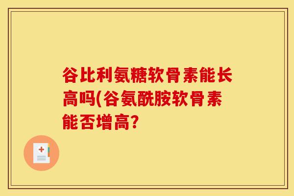 谷比利氨糖软骨素能长高吗(谷氨酰胺软骨素能否增高？