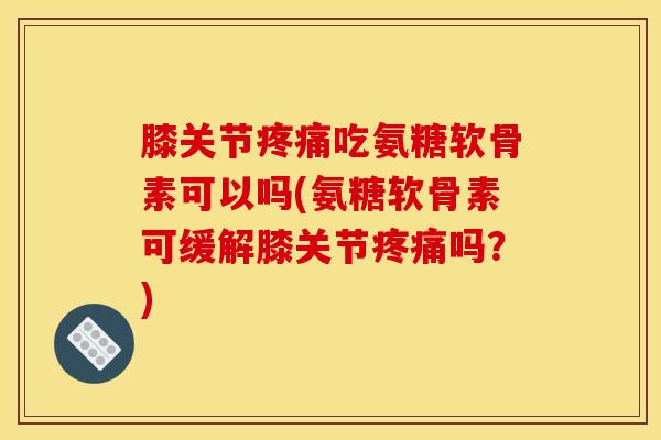 膝关节疼痛吃氨糖软骨素可以吗(氨糖软骨素可缓解膝关节疼痛吗？)