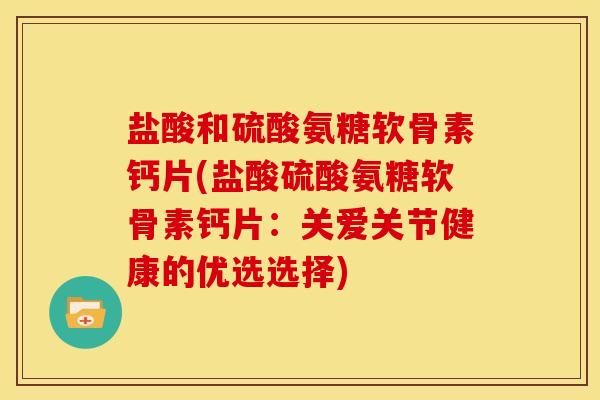 盐酸和硫酸氨糖软骨素钙片(盐酸硫酸氨糖软骨素钙片：关爱关节健康的优选选择)