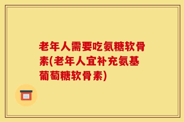 老年人需要吃氨糖软骨素(老年人宜补充氨基葡萄糖软骨素)