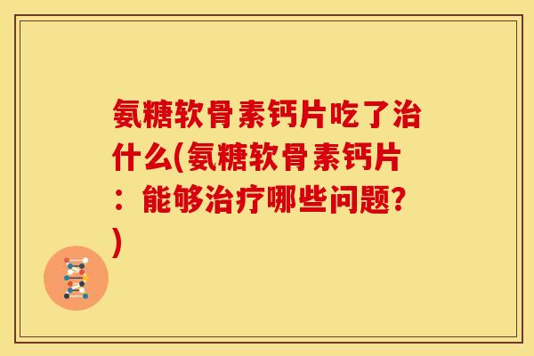 氨糖软骨素钙片吃了治什么(氨糖软骨素钙片：能够治疗哪些问题？)