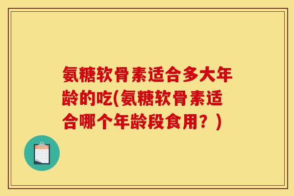 氨糖软骨素适合多大年龄的吃(氨糖软骨素适合哪个年龄段食用?) 氨糖软骨素适合多大年龄的吃(氨糖软骨素适合哪个年龄段食用?)