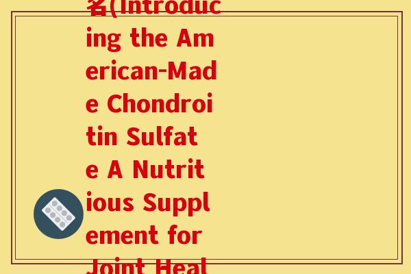 美国产氨糖软骨素英文名(Introducing the American-Made Chondroitin Sulfate A Nutritious Supplement for Joint Health)