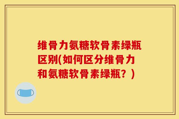 维骨力氨糖软骨素绿瓶区别(如何区分维骨力和氨糖软骨素绿瓶？)