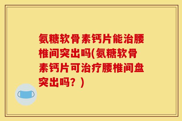 氨糖软骨素钙片能治腰椎间突出吗(氨糖软骨素钙片可治疗腰椎间盘突出吗？)