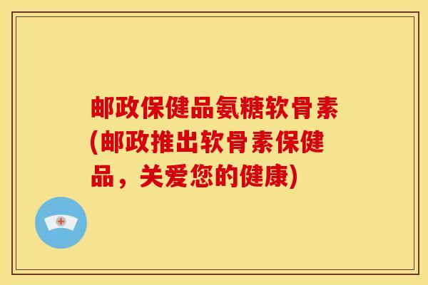 邮政保健品氨糖软骨素(邮政推出软骨素保健品,关爱您的健康) 邮政保健品氨糖软骨素(邮政推出软骨素保健品,关爱您的健康)