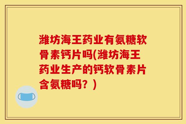 潍坊海王药业有氨糖软骨素钙片吗(潍坊海王药业生产的钙软骨素片含氨糖吗？)