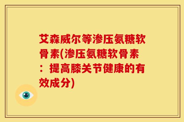 艾森威尔等渗压氨糖软骨素(渗压氨糖软骨素：提高膝关节健康的有效成分)
