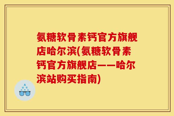 氨糖软骨素钙官方旗舰店哈尔滨(氨糖软骨素钙官方旗舰店——哈尔滨站购买指南)