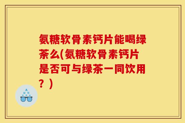 氨糖软骨素钙片能喝绿荼么(氨糖软骨素钙片是否可与绿茶一同饮用？)