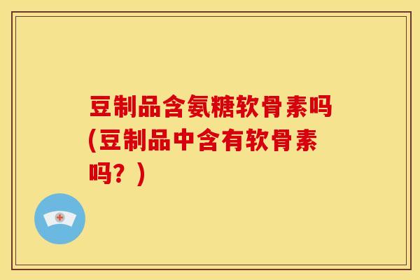 豆制品含氨糖软骨素吗(豆制品中含有软骨素吗？)