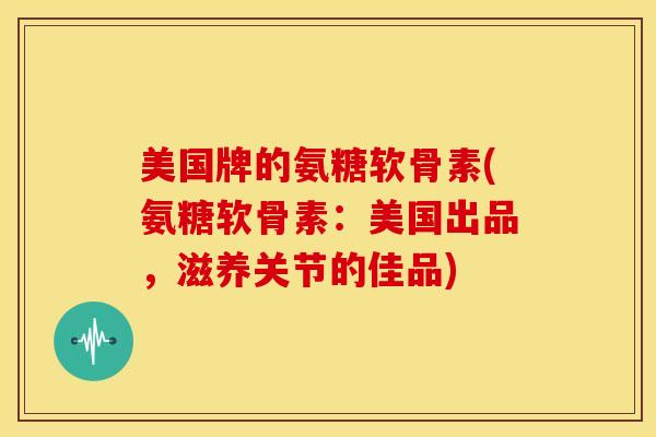 美国牌的氨糖软骨素(氨糖软骨素：美国出品，滋养关节的佳品)