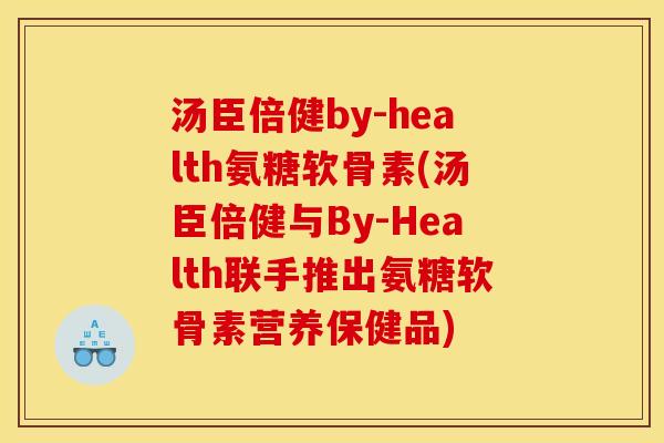 汤臣倍健by-health氨糖软骨素(汤臣倍健与By-Health联手推出氨糖软骨素营养保健品)