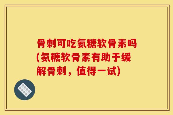 骨刺可吃氨糖软骨素吗(氨糖软骨素有助于缓解骨刺，值得一试)