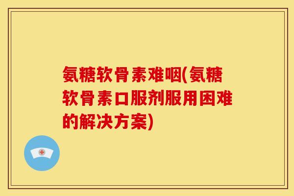 氨糖软骨素难咽(氨糖软骨素口服剂服用困难的解决方案)