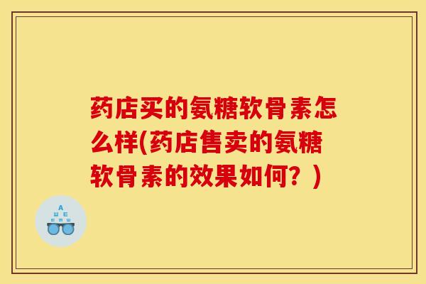 药店买的氨糖软骨素怎么样(药店售卖的氨糖软骨素的效果如何？)