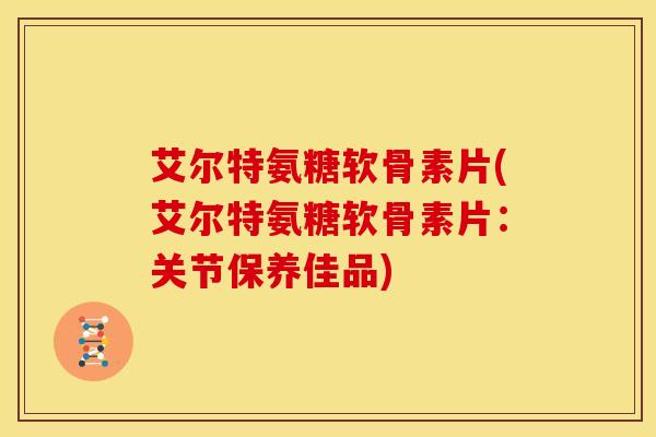 艾尔特氨糖软骨素片(艾尔特氨糖软骨素片：关节保养佳品)
