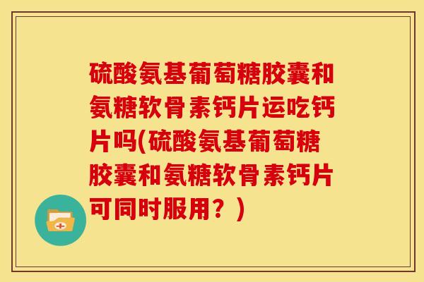 硫酸氨基葡萄糖胶囊和氨糖软骨素钙片运吃钙片吗(硫酸氨基葡萄糖胶囊和氨糖软骨素钙片可同时服用？)