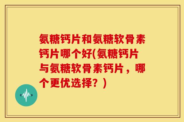氨糖钙片和氨糖软骨素钙片哪个好(氨糖钙片与氨糖软骨素钙片，哪个更优选择？)
