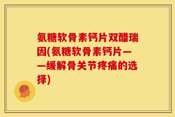 氨糖软骨素钙片双醋瑞因(氨糖软骨素钙片——缓解骨关节疼痛的选择)