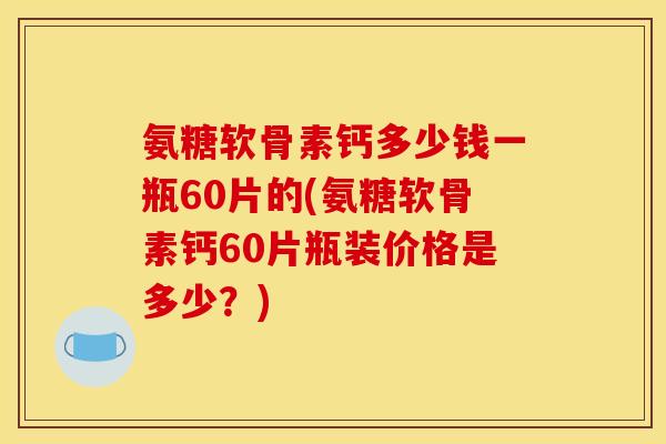 氨糖软骨素钙多少钱一瓶60片的(氨糖软骨素钙60片瓶装价格是多少？)
