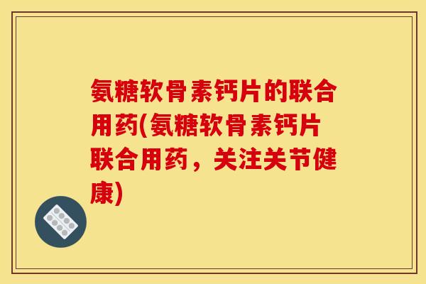 氨糖软骨素钙片的联合用药(氨糖软骨素钙片联合用药，关注关节健康)