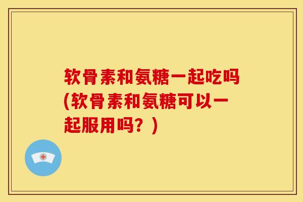 软骨素和氨糖一起吃吗(软骨素和氨糖可以一起服用吗？)