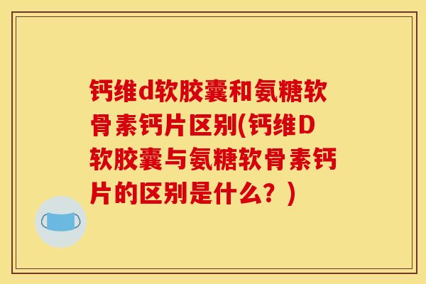 钙维d软胶囊和氨糖软骨素钙片区别(钙维D软胶囊与氨糖软骨素钙片的区别是什么？)