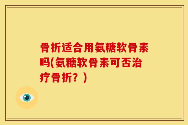 骨折适合用氨糖软骨素吗(氨糖软骨素可否治疗骨折？)