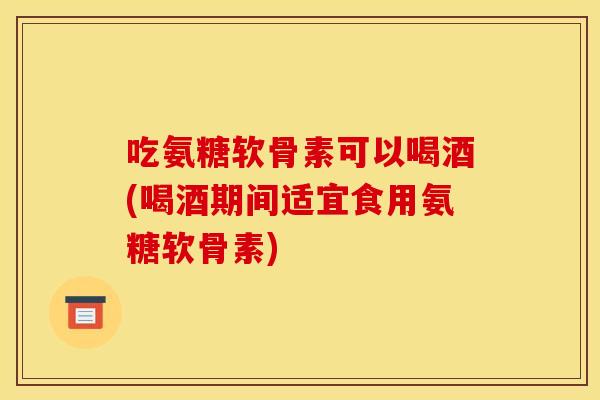 吃氨糖软骨素可以喝酒(喝酒期间适宜食用氨糖软骨素) 吃氨糖软骨素可以喝酒(喝酒期间适宜食用氨糖软骨素)