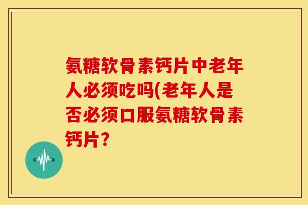 氨糖软骨素钙片中老年人必须吃吗(老年人是否必须口服氨糖软骨素钙片？