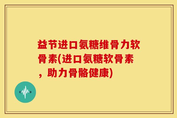 益节进口氨糖维骨力软骨素(进口氨糖软骨素，助力骨骼健康)