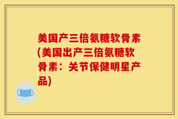 美国产三倍氨糖软骨素(美国出产三倍氨糖软骨素：关节保健明星产品)