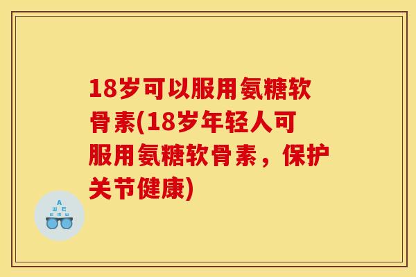 18岁可以服用氨糖软骨素(18岁年轻人可服用氨糖软骨素，保护关节健康)