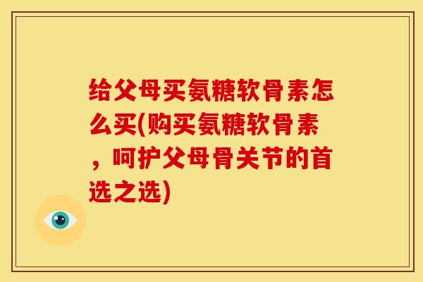给父母买氨糖软骨素怎么买(购买氨糖软骨素，呵护父母骨关节的首选之选)